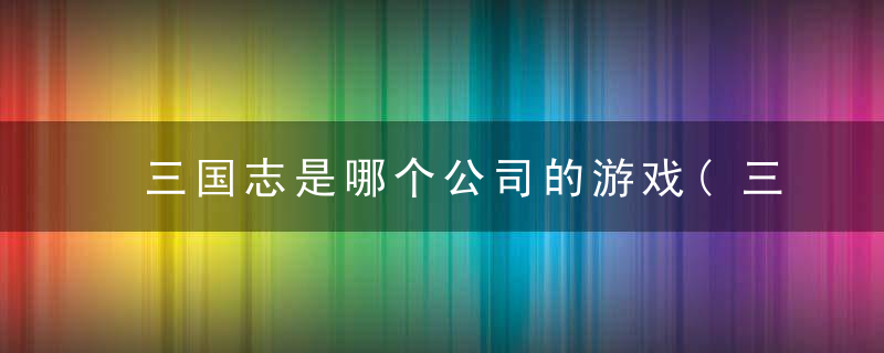 三国志是哪个公司的游戏(三国志游戏的最全游戏介绍)