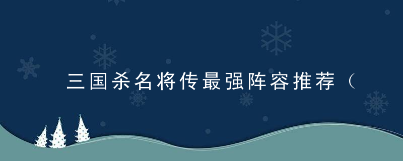 三国杀名将传最强阵容推荐（三国杀名将传火毒阵容搭配分享）