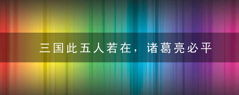 三国此五人若在，诸葛亮必平庸一生！