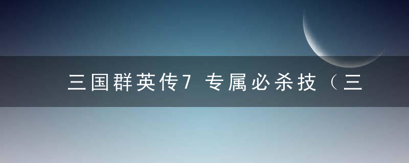 三国群英传7专属必杀技（三国群英传7特殊组合技能大全）