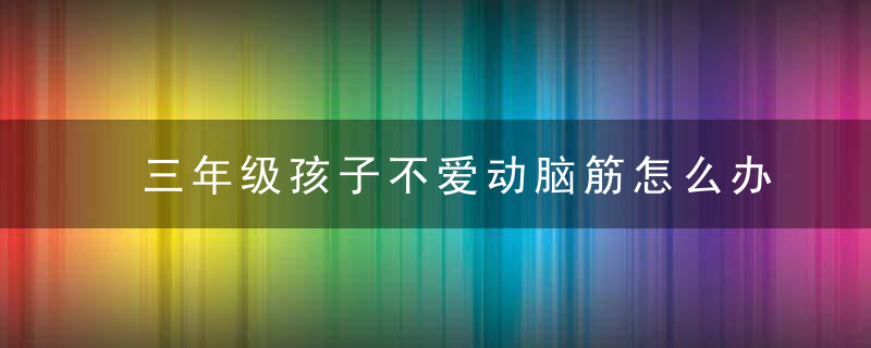 三年级孩子不爱动脑筋怎么办 孩子不爱动脑筋怎么解决