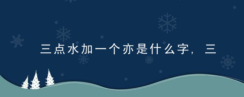 三点水加一个亦是什么字,三点水加一个亦念什么