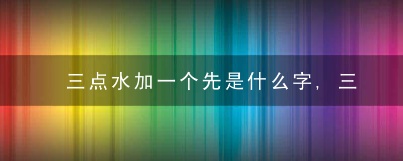 三点水加一个先是什么字,三点水加一个先念什么