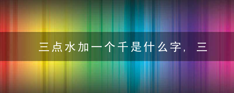 三点水加一个千是什么字,三点水加一个千念什么