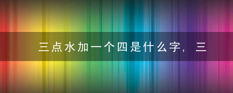 三点水加一个四是什么字,三点水加一个四念什么