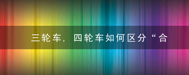 三轮车,四轮车如何区分“合规车辆”记住这四点即可,
