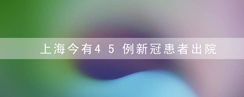 上海今有45例新冠患者出院,4天来出院人数达159人