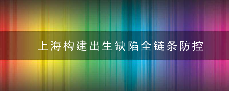 上海构建出生缺陷全链条防控,提升监测,救治和科研水平