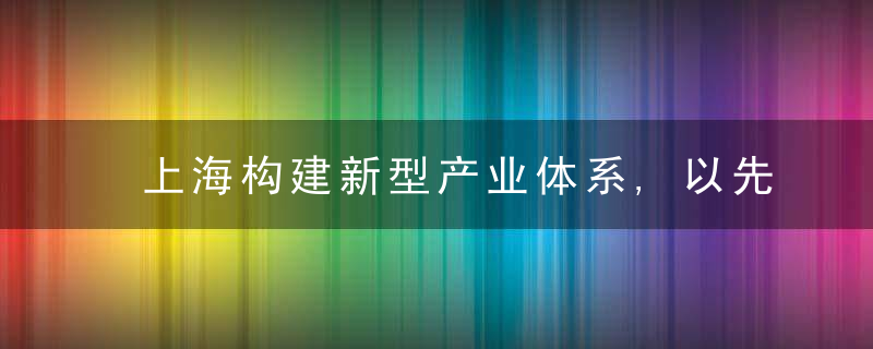 上海构建新型产业体系,以先进制造业提升城市能级