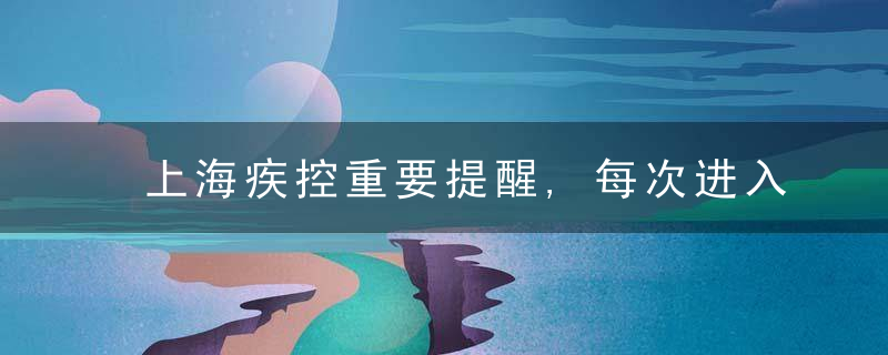 上海疾控重要提醒,每次进入展区须提供48小时内核酸检