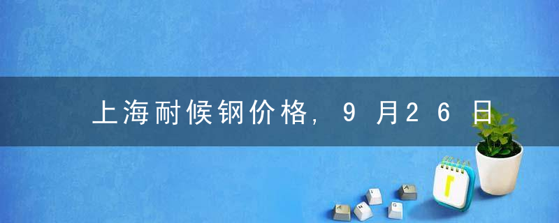 上海耐候钢价格,9月26日上海热轧耐候钢SPHC价格