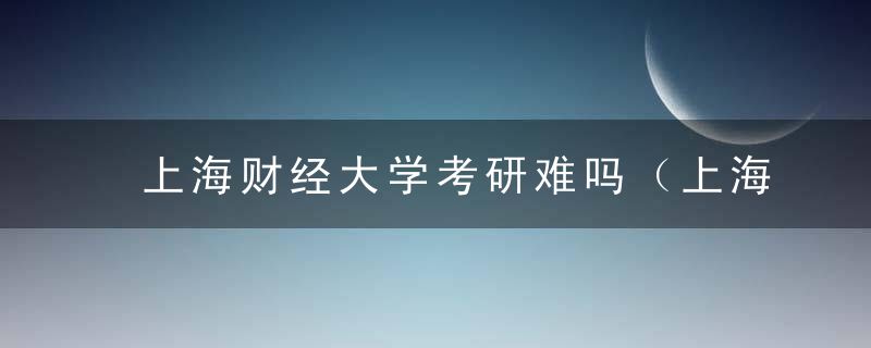 上海财经大学考研难吗（上海财经大学考研分数线）