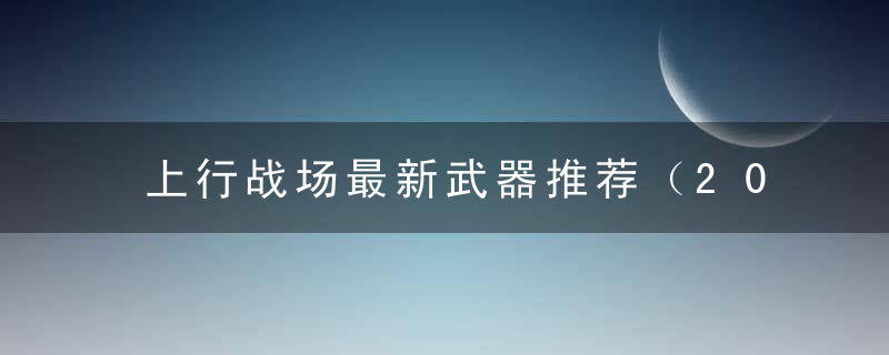 上行战场最新武器推荐（2022上行战场最佳装备组合分享）