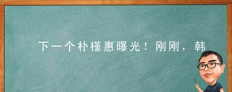 下一个朴槿惠曝光！刚刚，韩国做出重大决定，大难临头了