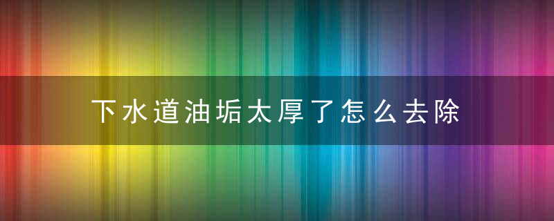 下水道油垢太厚了怎么去除，厨房下水道油垢厚怎么办