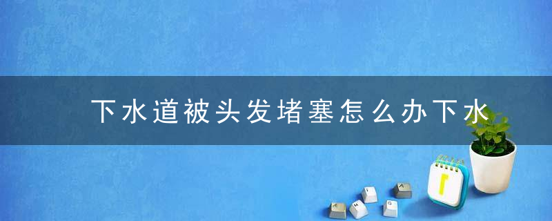 下水道被头发堵塞怎么办下水道堵塞如何疏通