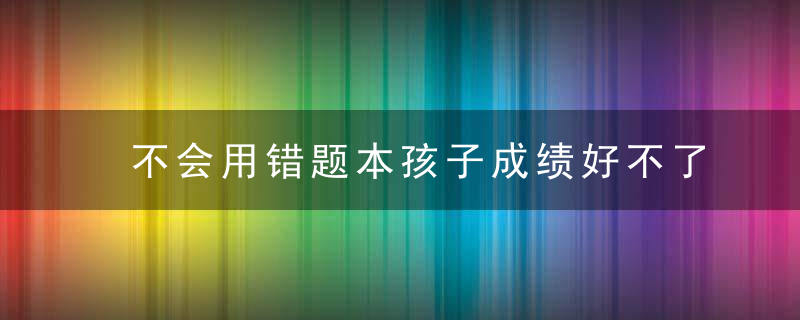 不会用错题本孩子成绩好不了！学霸帮你支招啦！