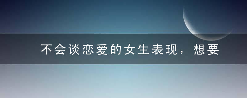 不会谈恋爱的女生表现，想要追女孩的直男了解一下，不会谈恋爱的女生