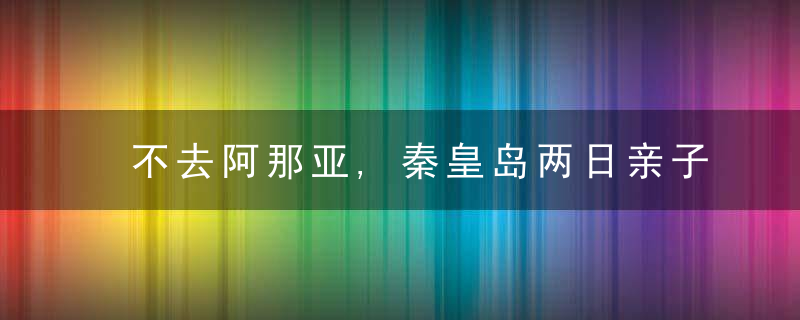 不去阿那亚,秦皇岛两日亲子自驾游游记+实用贴士