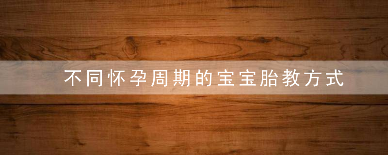 不同怀孕周期的宝宝胎教方式（附周期对照表）,近日最新