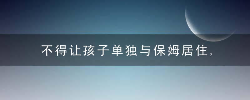 不得让孩子单独与保姆居住,华夏首份家庭教育令发出