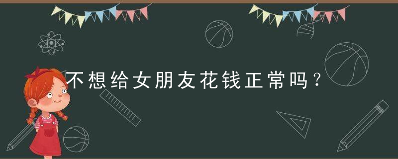 不想给女朋友花钱正常吗？