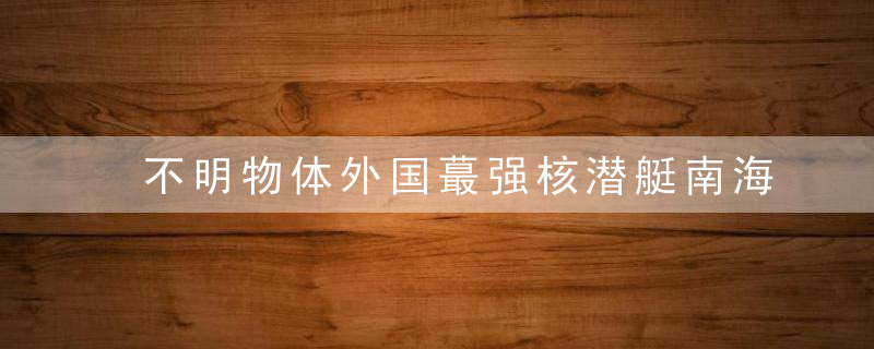 不明物体外国蕞强核潜艇南海水下出事,究竟撞上了什么