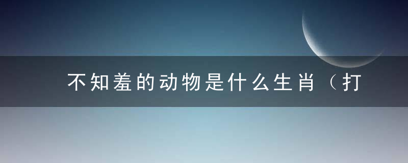 不知羞的动物是什么生肖（打一动物）新闻晓开封疫情防控政策升级