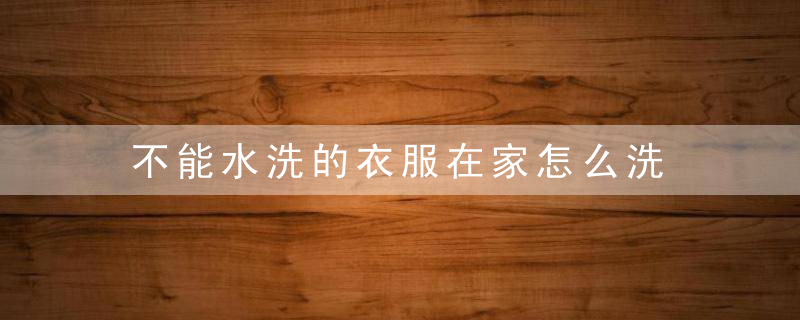不能水洗的衣服在家怎么洗，不能水洗的衣服有味道怎么办