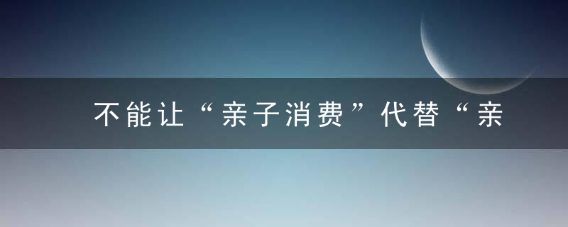 不能让“亲子消费”代替“亲子教育”