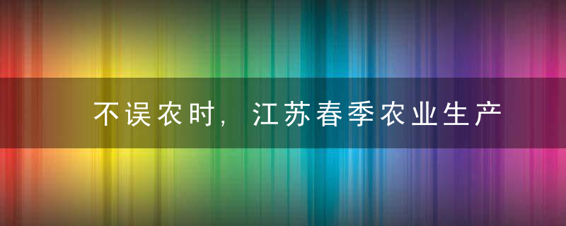 不误农时,江苏春季农业生产自南向北陆续展开