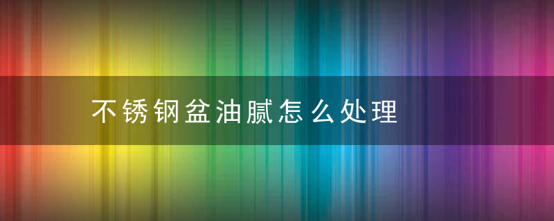 不锈钢盆油腻怎么处理，不锈钢水盆保养油