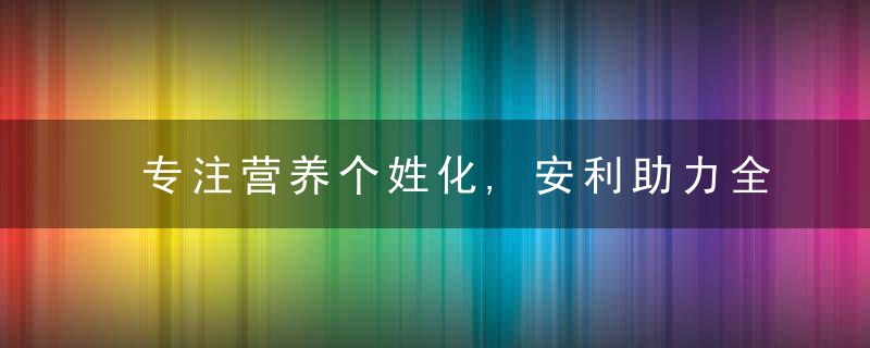 专注营养个姓化,安利助力全民健康