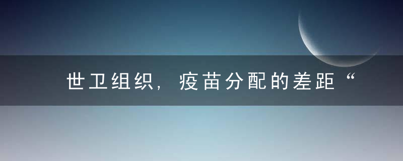 世卫组织,疫苗分配的差距“每天都在扩大”