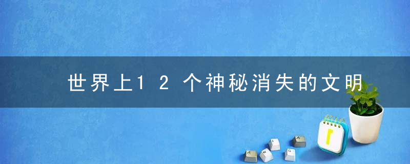 世界上12个神秘消失的文明