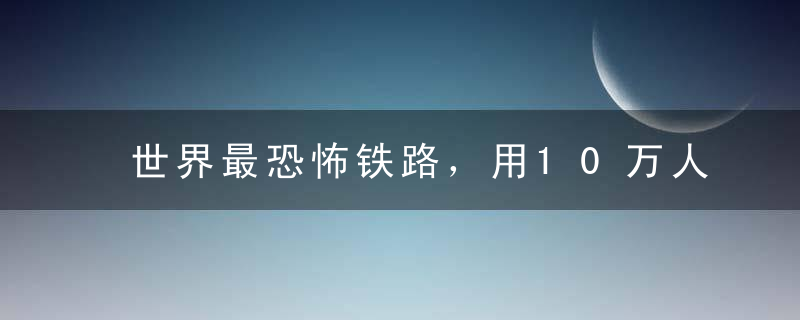 世界最恐怖铁路，用10万人的白骨筑成，每根铁轨下面有38条冤魂