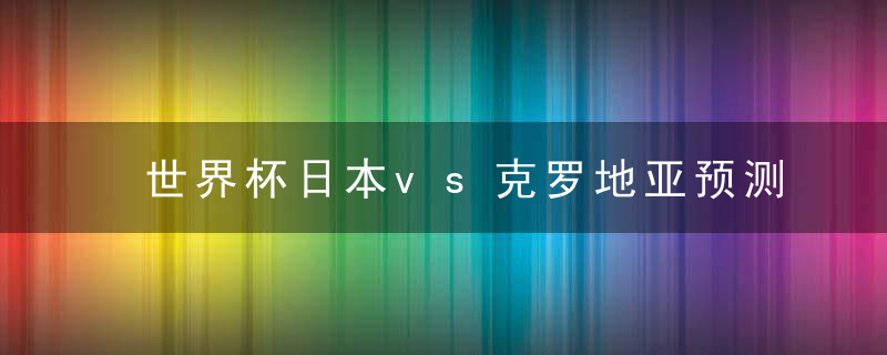 世界杯日本vs克罗地亚预测,实力分析