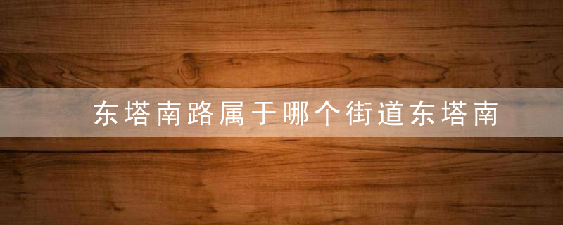 东塔南路属于哪个街道东塔南路介绍，东塔南路属于哪个社区