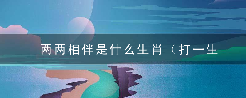 两两相伴是什么生肖（打一生肖数字）积极解析西安新闻疫情防控