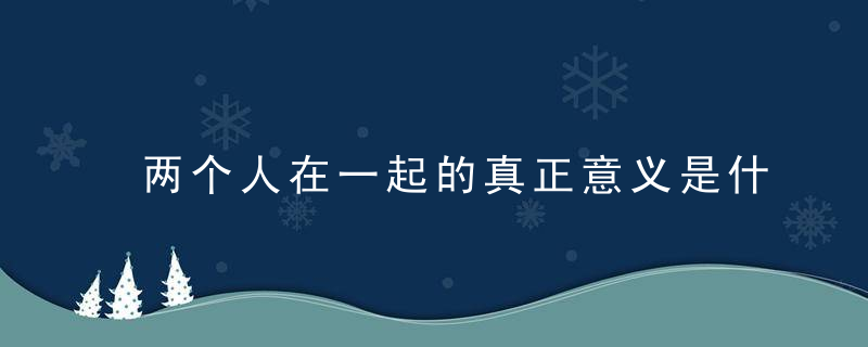 两个人在一起的真正意义是什么 怎样去爱一个人经营一段感情