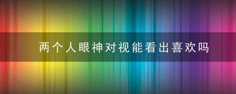 两个人眼神对视能看出喜欢吗 对视时眼神闪躲说明啥