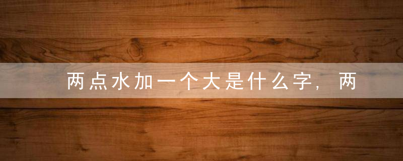 两点水加一个大是什么字,两点水加一个大念什么