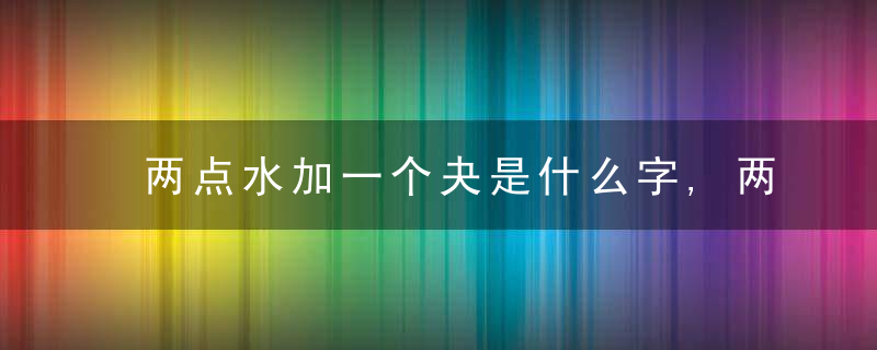 两点水加一个夬是什么字,两点水加一个夬念什么