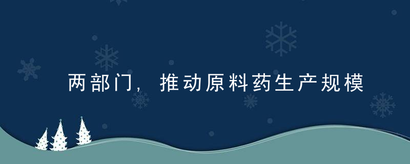 两部门,推动原料药生产规模化,提升产业集中度