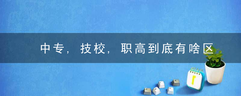 中专,技校,职高到底有啥区别孩子可以不了解,家长不