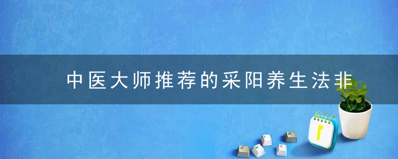中医大师推荐的采阳养生法非常简单 值得你一试，哪里有好的中医大师