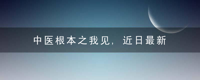 中医根本之我见,近日最新