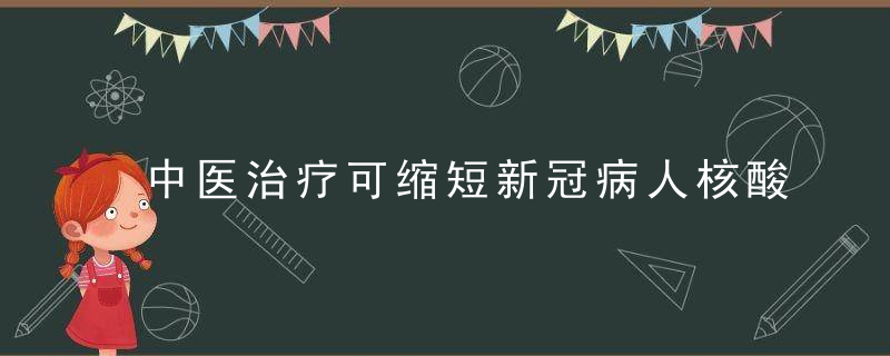 中医治疗可缩短新冠病人核酸转阴时间,已在定点医院迅速