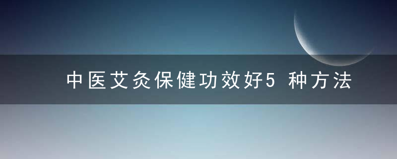 中医艾灸保健功效好5种方法很神奇,帮你养生防病