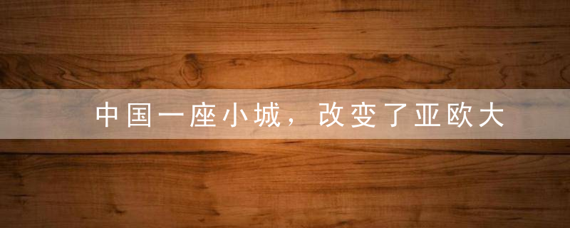 中国一座小城，改变了亚欧大陆的历史